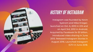 HISTORY OF INSTAGRAM
Instagram was founded by Kevin
Systrom and Mike Krieger.
launched on Oct. 6, 2010 in iOS and
on April 3rd, 2012 in Android.
Acquired by Facebook for $1 billion.
Introduced video sharing in June
2013. Released Instagram Stories in
August 2016. Launched Instagram
IGTV in June 2018.
 