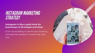 INSTAGRAM MARKETING
STRATEGY
From social selling to community building
and beyond, Instagram is booming right
now
Instagram is like a gold mine for
businesses of all shapes and sizes.
 