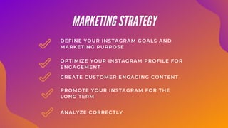 OPTIMIZE YOUR INSTAGRAM PROFILE FOR
ENGAGEMENT
DEFINE YOUR INSTAGRAM GOALS AND
MARKETING PURPOSE
CREATE CUSTOMER ENGAGING CONTENT
MARKETING STRATEGY
PROMOTE YOUR INSTAGRAM FOR THE
LONG TERM
ANALYZE CORRECTLY
 