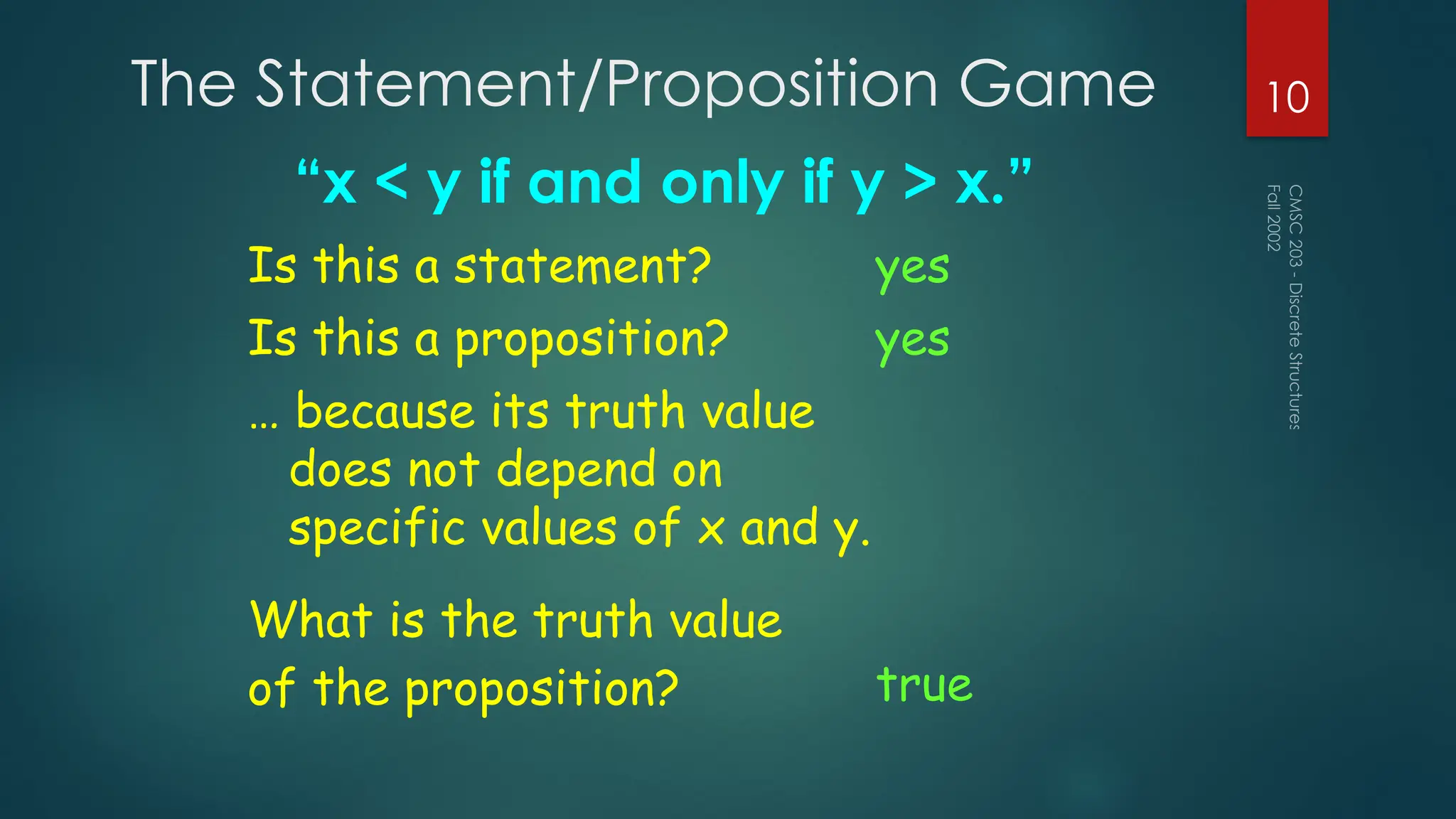 The Statement/Proposition Game
“x < y if and only if y > x.”
Fall
2002
CMSC
203
-
Discrete
Structures
10
Is this a statement? yes
Is this a proposition? yes
What is the truth value
of the proposition? true
… because its truth value
does not depend on
specific values of x and y.
 