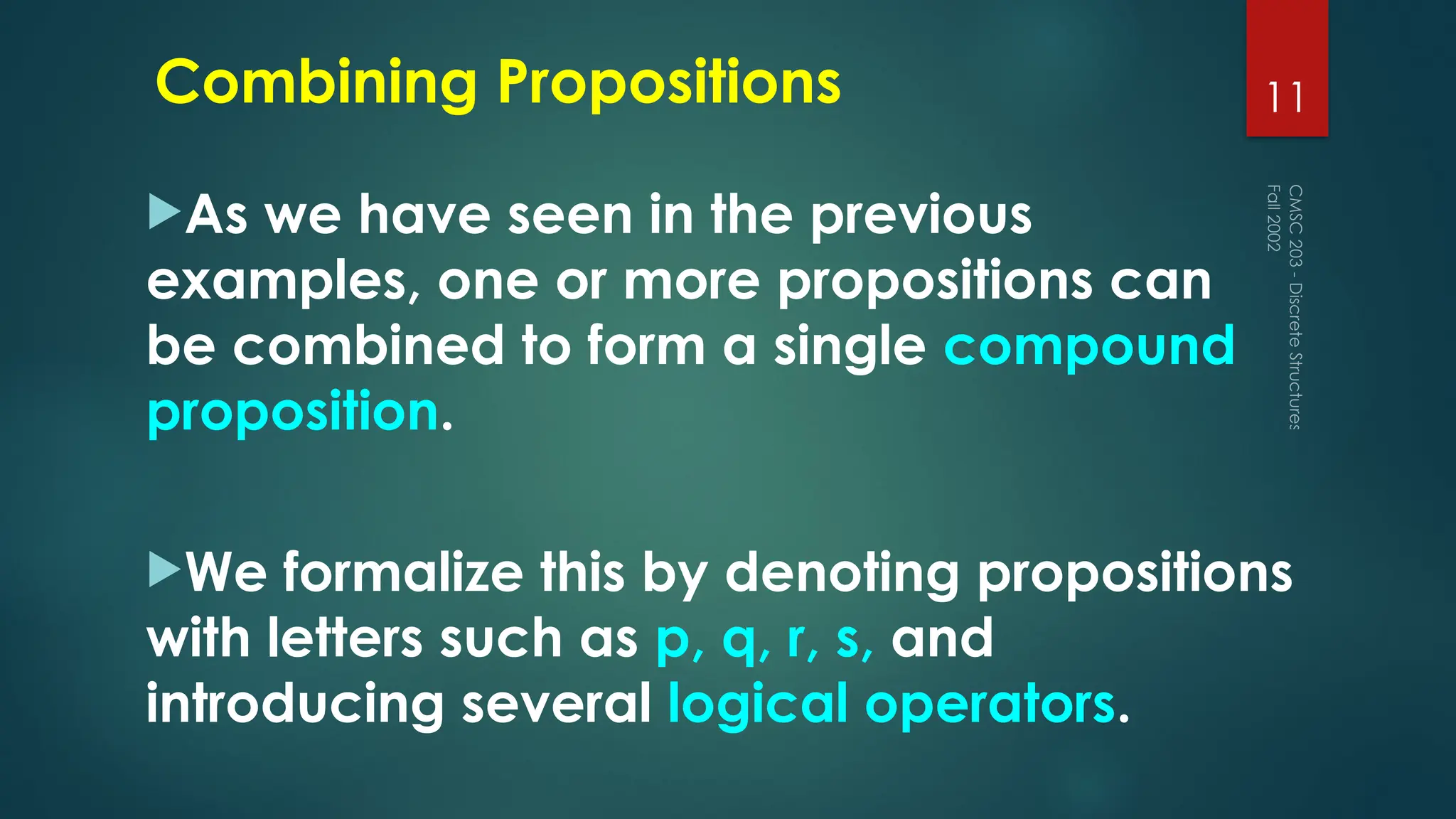 Combining Propositions
As we have seen in the previous
examples, one or more propositions can
be combined to form a single compound
proposition.
We formalize this by denoting propositions
with letters such as p, q, r, s, and
introducing several logical operators.
Fall
2002
CMSC
203
-
Discrete
Structures
11
 