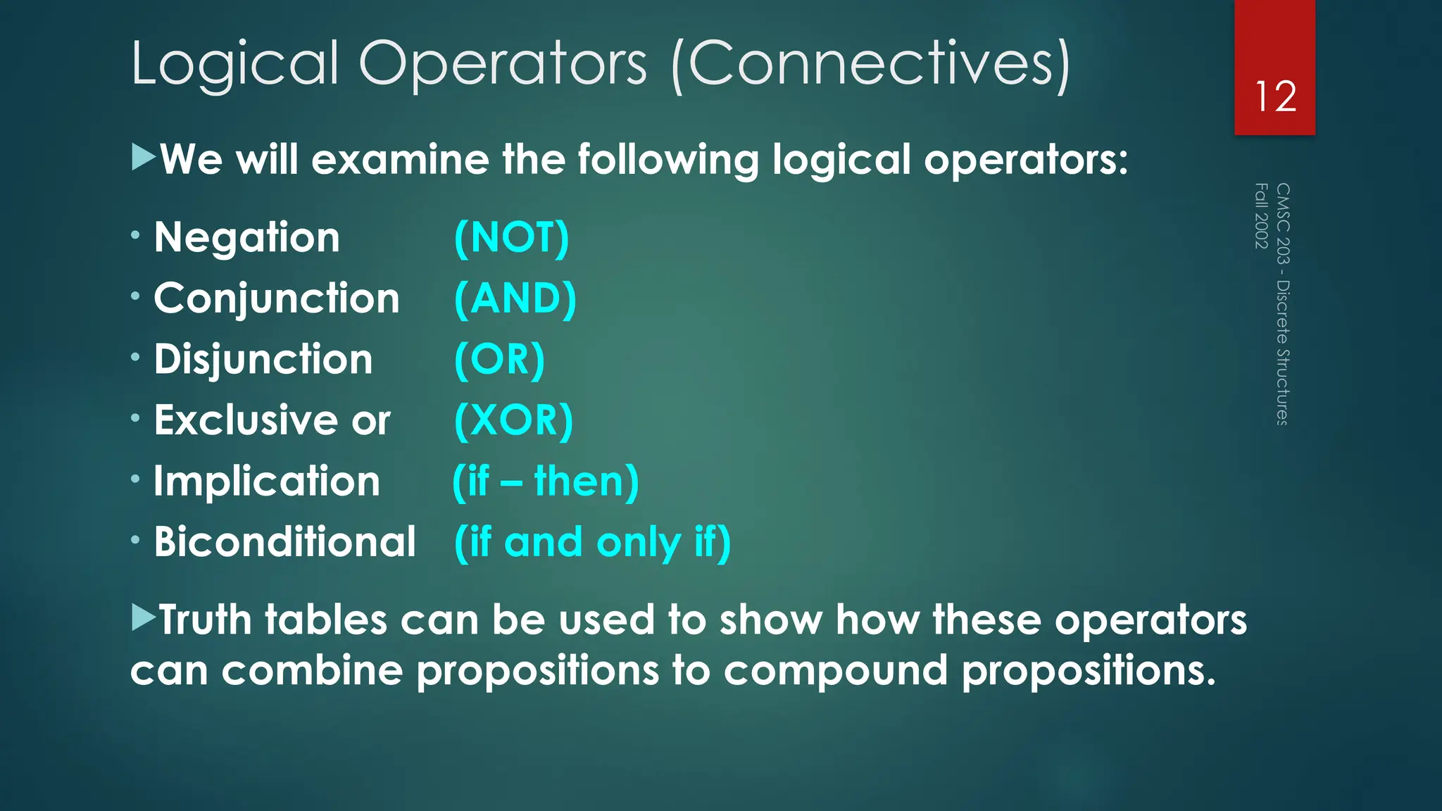 Logical Operators (Connectives)
We will examine the following logical operators:
• Negation (NOT)
• Conjunction (AND)
• Disjunction (OR)
• Exclusive or (XOR)
• Implication (if – then)
• Biconditional (if and only if)
Truth tables can be used to show how these operators
can combine propositions to compound propositions.
Fall
2002
CMSC
203
-
Discrete
Structures
12
 