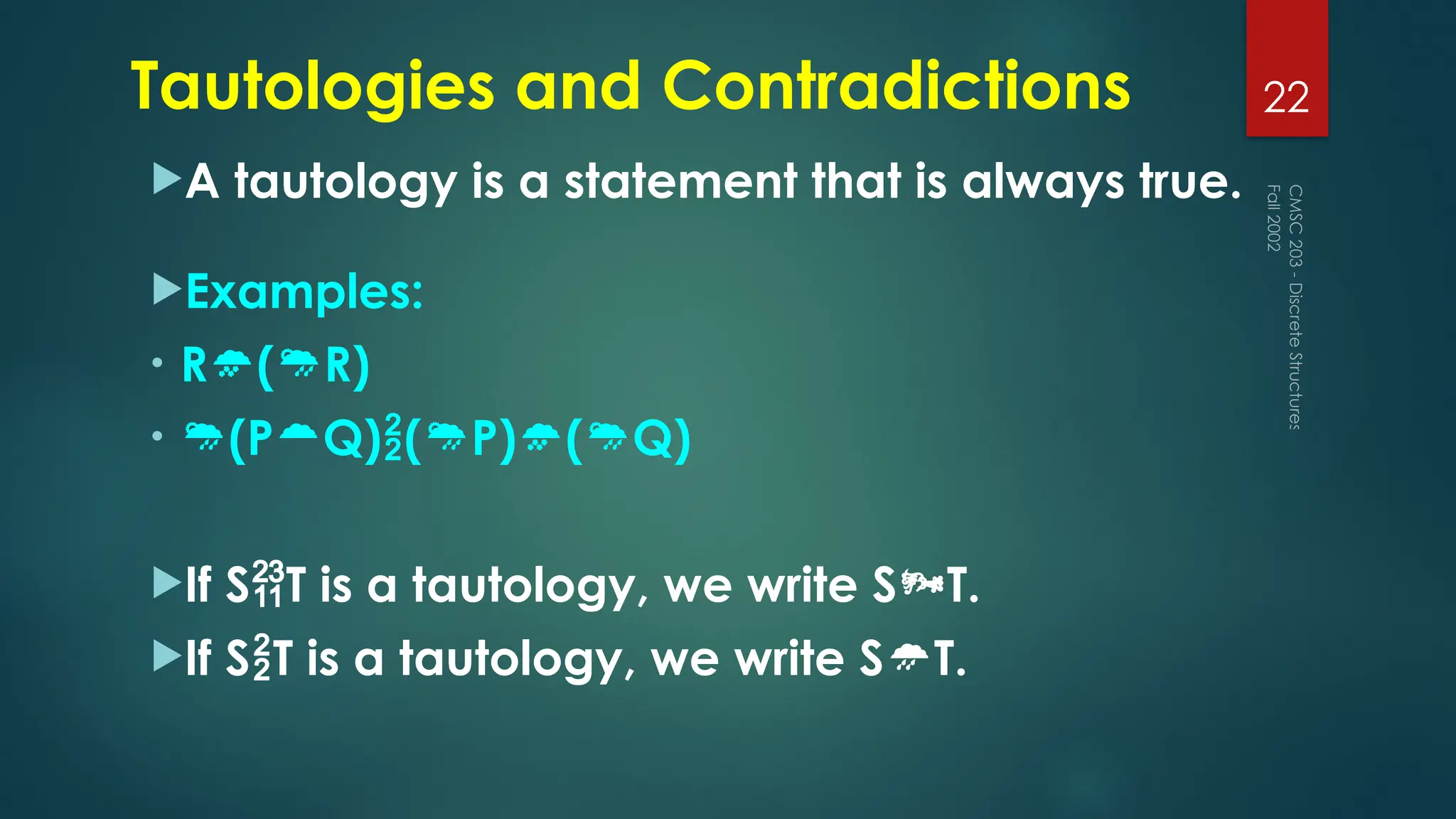Tautologies and Contradictions
A tautology is a statement that is always true.
Examples:
• R(R)
• (PQ)(P)(Q)
If ST is a tautology, we write ST.
If ST is a tautology, we write ST.
Fall
2002
CMSC
203
-
Discrete
Structures
22
 