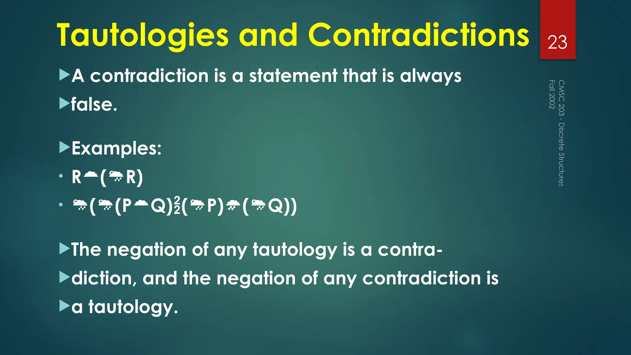 Tautologies and Contradictions
A contradiction is a statement that is always
false.
Examples:
• R(R)
• ((PQ)(P)(Q))
The negation of any tautology is a contra-
diction, and the negation of any contradiction is
a tautology.
Fall
2002
CMSC
203
-
Discrete
Structures
23
 