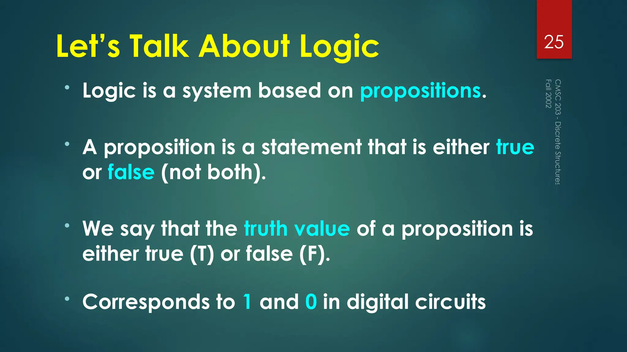 Let’s Talk About Logic
• Logic is a system based on propositions.
• A proposition is a statement that is either true
or false (not both).
• We say that the truth value of a proposition is
either true (T) or false (F).
• Corresponds to 1 and 0 in digital circuits
Fall
2002
CMSC
203
-
Discrete
Structures
25
 