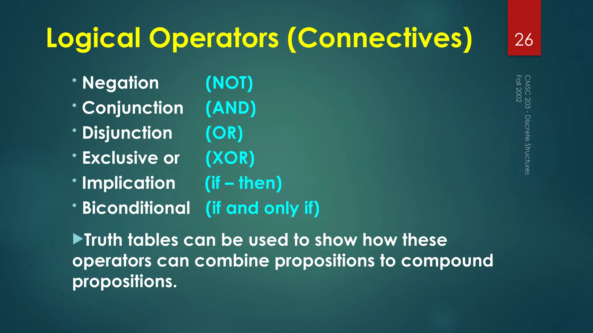 Logical Operators (Connectives)
• Negation (NOT)
• Conjunction (AND)
• Disjunction (OR)
• Exclusive or (XOR)
• Implication (if – then)
• Biconditional (if and only if)
Truth tables can be used to show how these
operators can combine propositions to compound
propositions.
Fall
2002
CMSC
203
-
Discrete
Structures
26
 