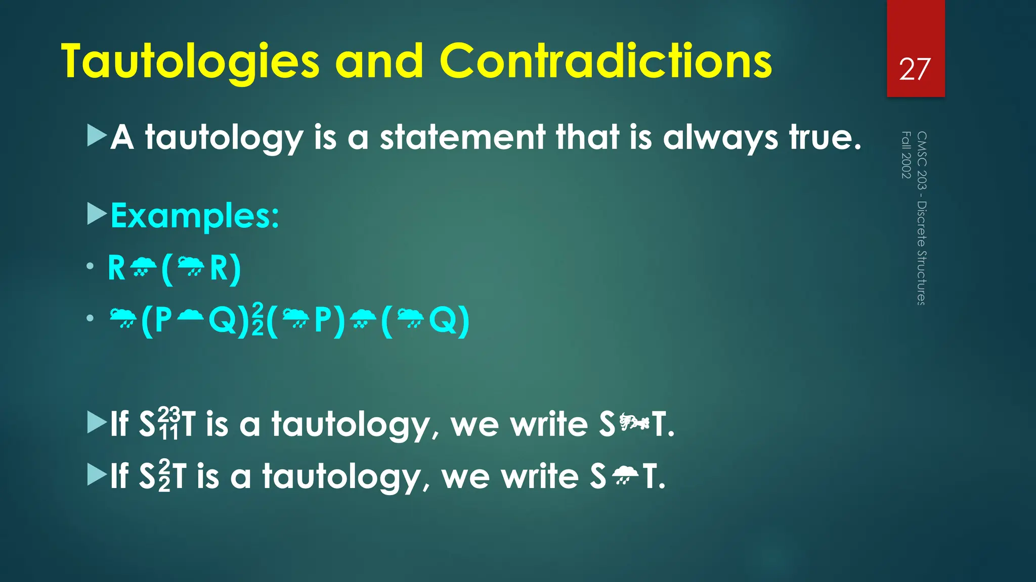 Tautologies and Contradictions
A tautology is a statement that is always true.
Examples:
• R(R)
• (PQ)(P)(Q)
If ST is a tautology, we write ST.
If ST is a tautology, we write ST.
Fall
2002
CMSC
203
-
Discrete
Structures
27
 