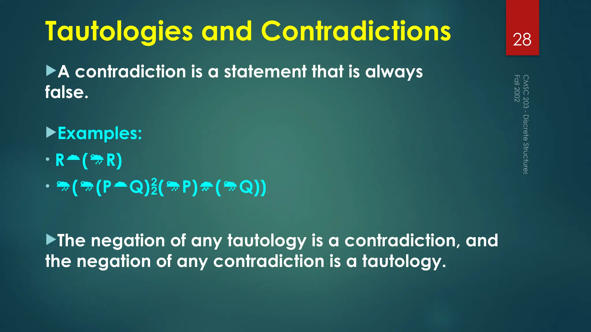 Tautologies and Contradictions
A contradiction is a statement that is always
false.
Examples:
• R(R)
• ((PQ)(P)(Q))
The negation of any tautology is a contradiction, and
the negation of any contradiction is a tautology.
Fall
2002
CMSC
203
-
Discrete
Structures
28
 