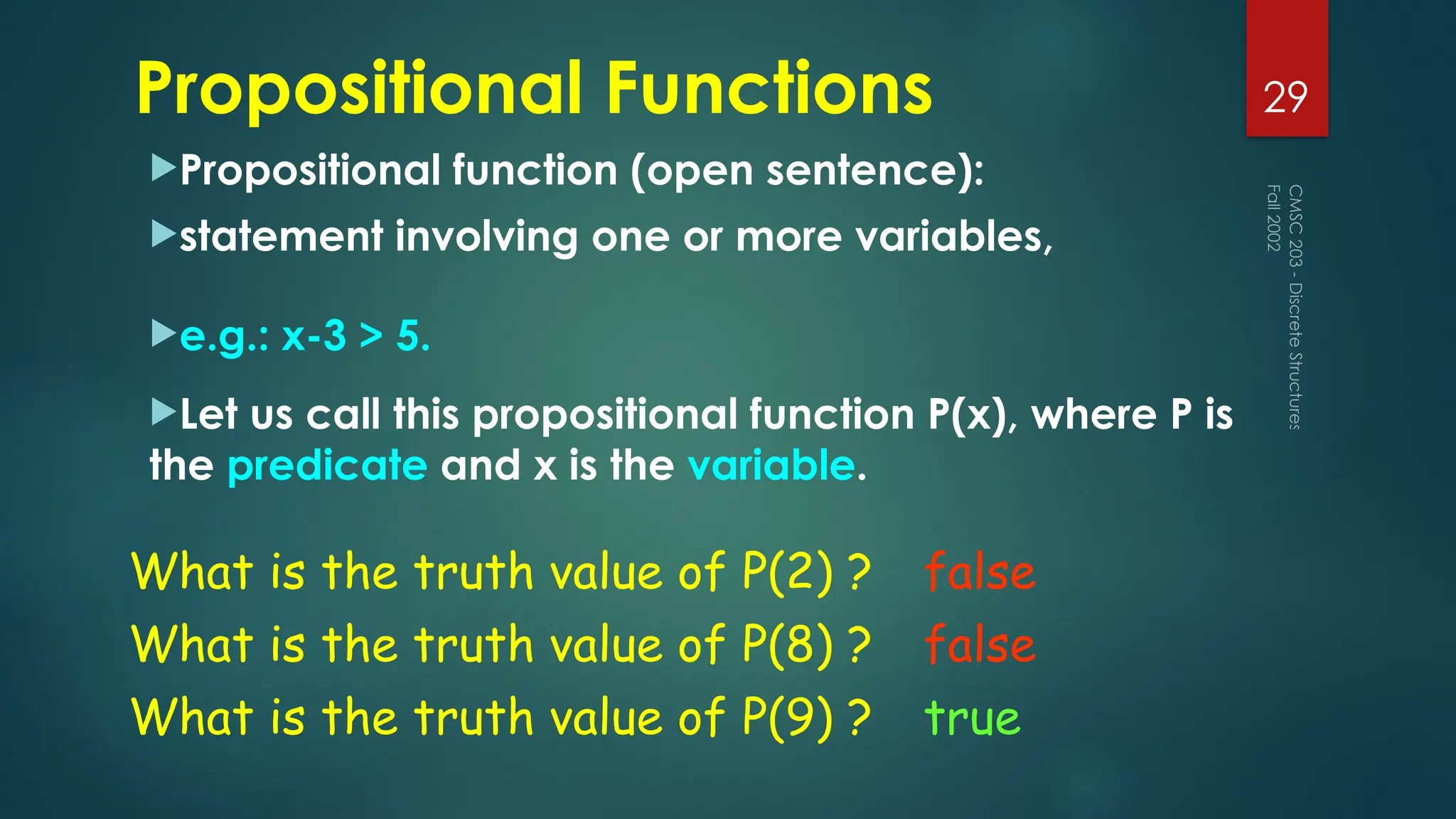 Propositional Functions
Propositional function (open sentence):
statement involving one or more variables,
e.g.: x-3 > 5.
Let us call this propositional function P(x), where P is
the predicate and x is the variable.
Fall
2002
CMSC
203
-
Discrete
Structures
29
What is the truth value of P(2) ? false
What is the truth value of P(8) ?
What is the truth value of P(9) ?
false
true
 