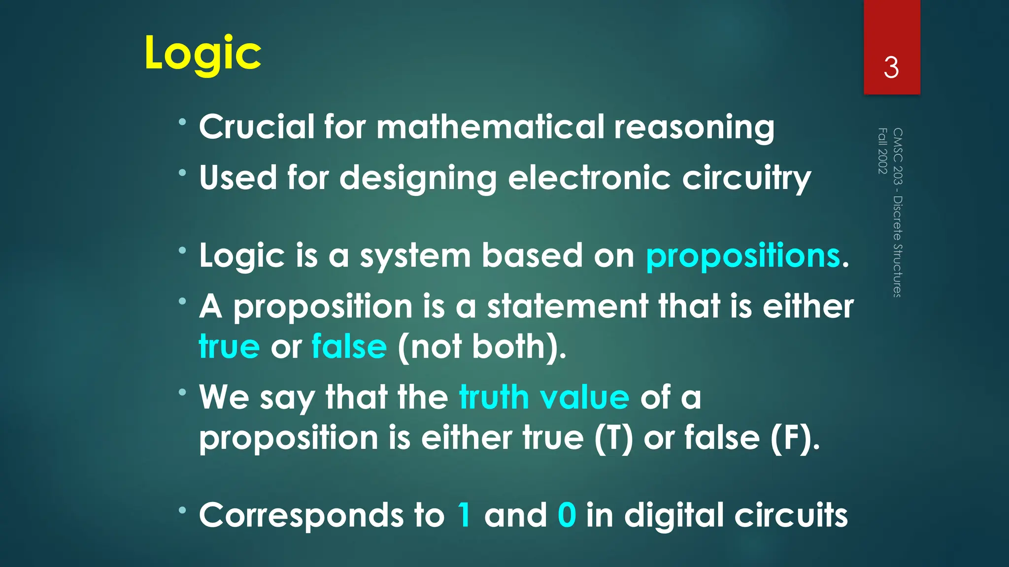 Logic
• Crucial for mathematical reasoning
• Used for designing electronic circuitry
• Logic is a system based on propositions.
• A proposition is a statement that is either
true or false (not both).
• We say that the truth value of a
proposition is either true (T) or false (F).
• Corresponds to 1 and 0 in digital circuits
Fall
2002
CMSC
203
-
Discrete
Structures
3
 