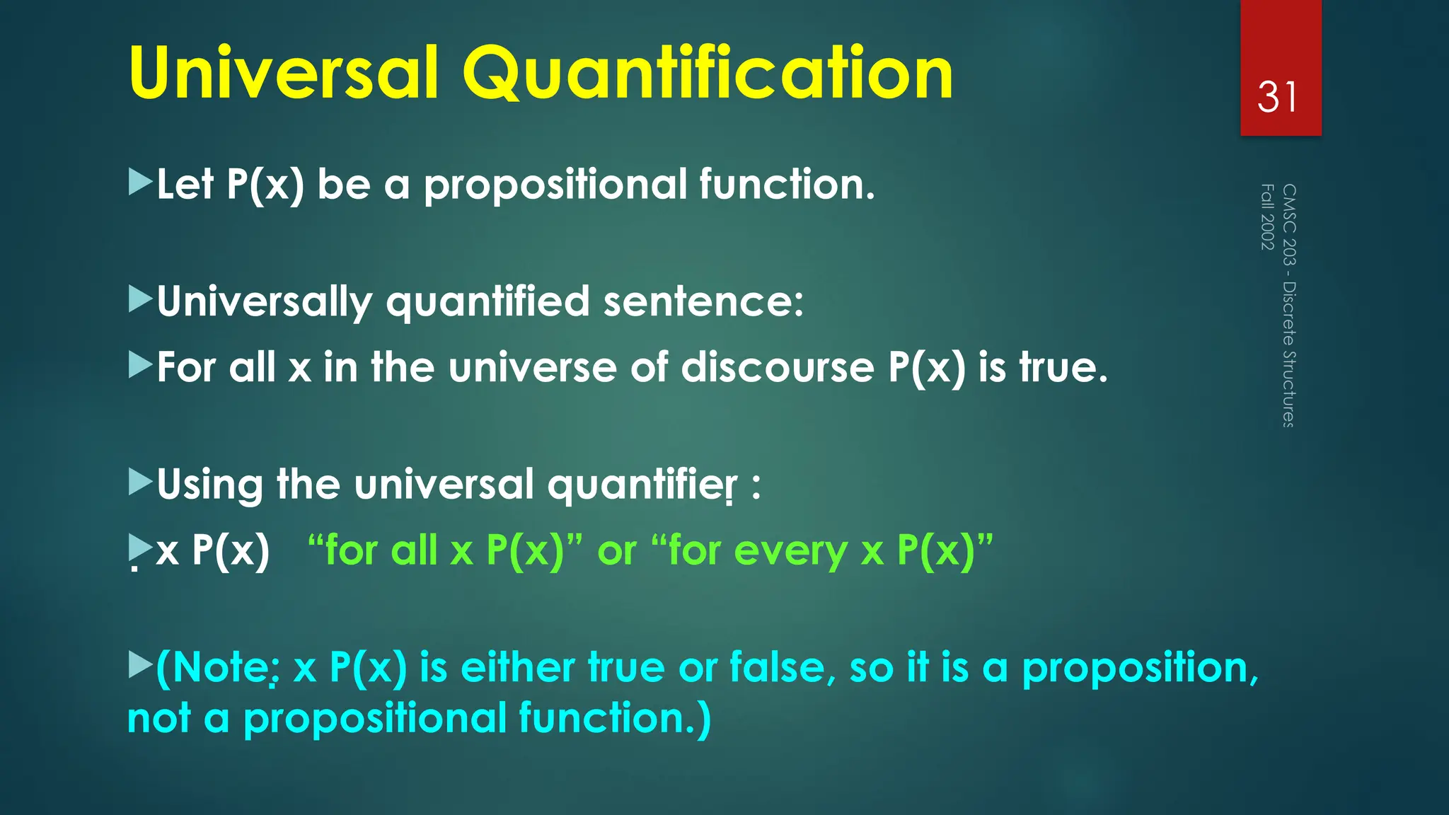 Universal Quantification
Let P(x) be a propositional function.
Universally quantified sentence:
For all x in the universe of discourse P(x) is true.
Using the universal quantifier :
x P(x) “for all x P(x)” or “for every x P(x)”
(Note: x P(x) is either true or false, so it is a proposition,
not a propositional function.)
Fall
2002
CMSC
203
-
Discrete
Structures
31
 