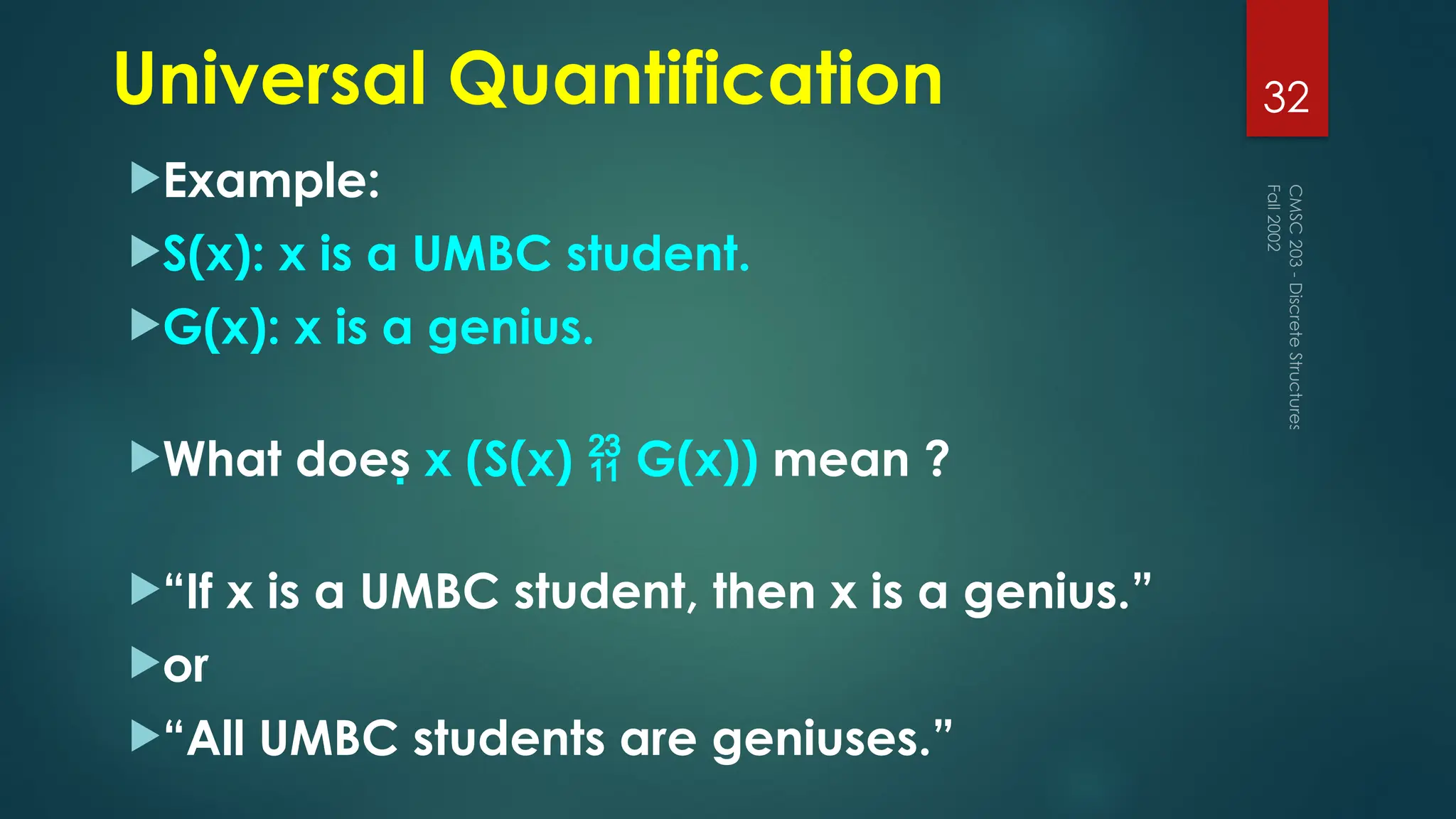Universal Quantification
Example:
S(x): x is a UMBC student.
G(x): x is a genius.
What does x (S(x)  G(x)) mean ?
“If x is a UMBC student, then x is a genius.”
or
“All UMBC students are geniuses.”
Fall
2002
CMSC
203
-
Discrete
Structures
32
 