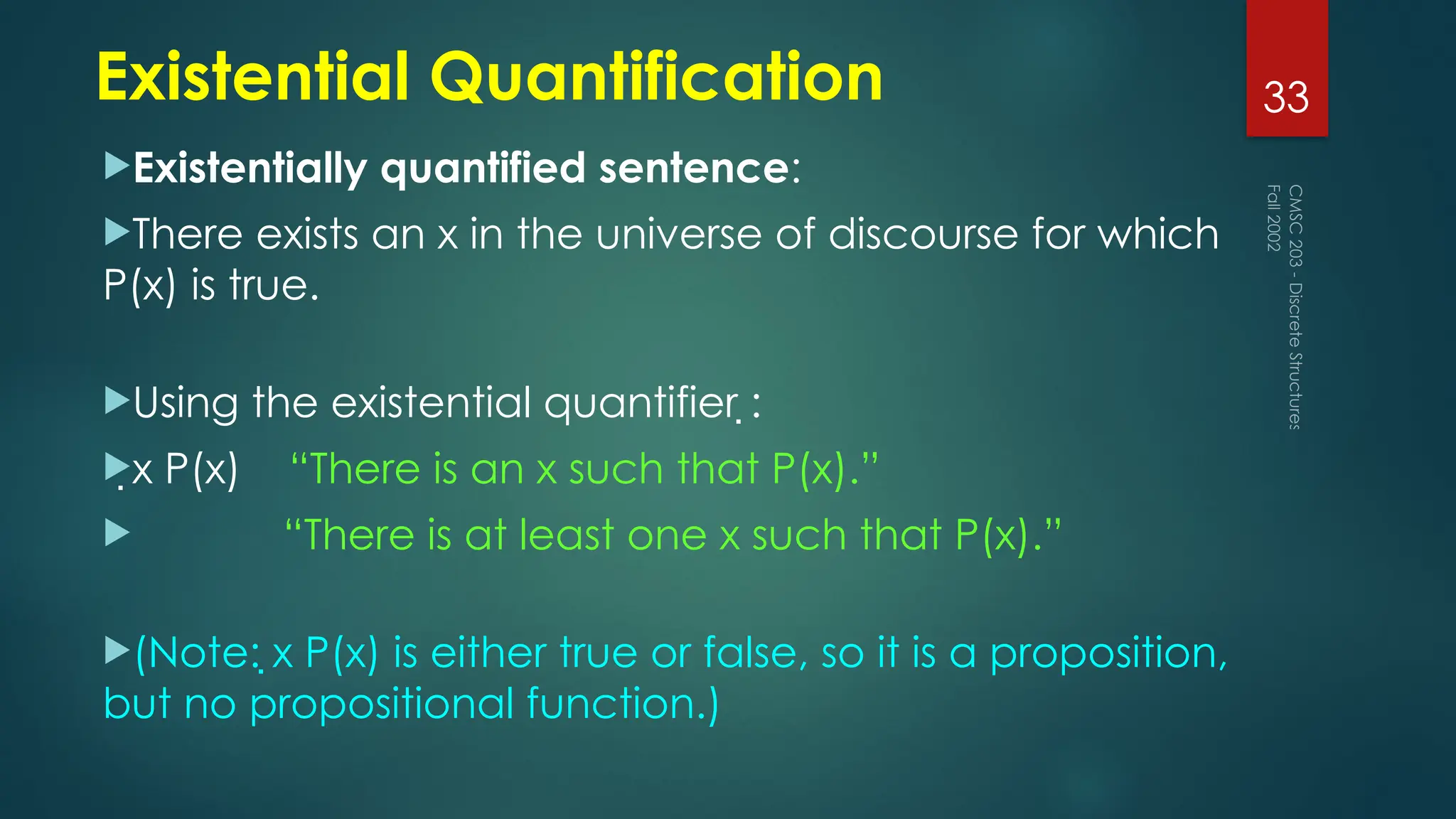 Existential Quantification
Existentially quantified sentence:
There exists an x in the universe of discourse for which
P(x) is true.
Using the existential quantifier :
x P(x) “There is an x such that P(x).”
 “There is at least one x such that P(x).”
(Note: x P(x) is either true or false, so it is a proposition,
but no propositional function.)
Fall
2002
CMSC
203
-
Discrete
Structures
33
 