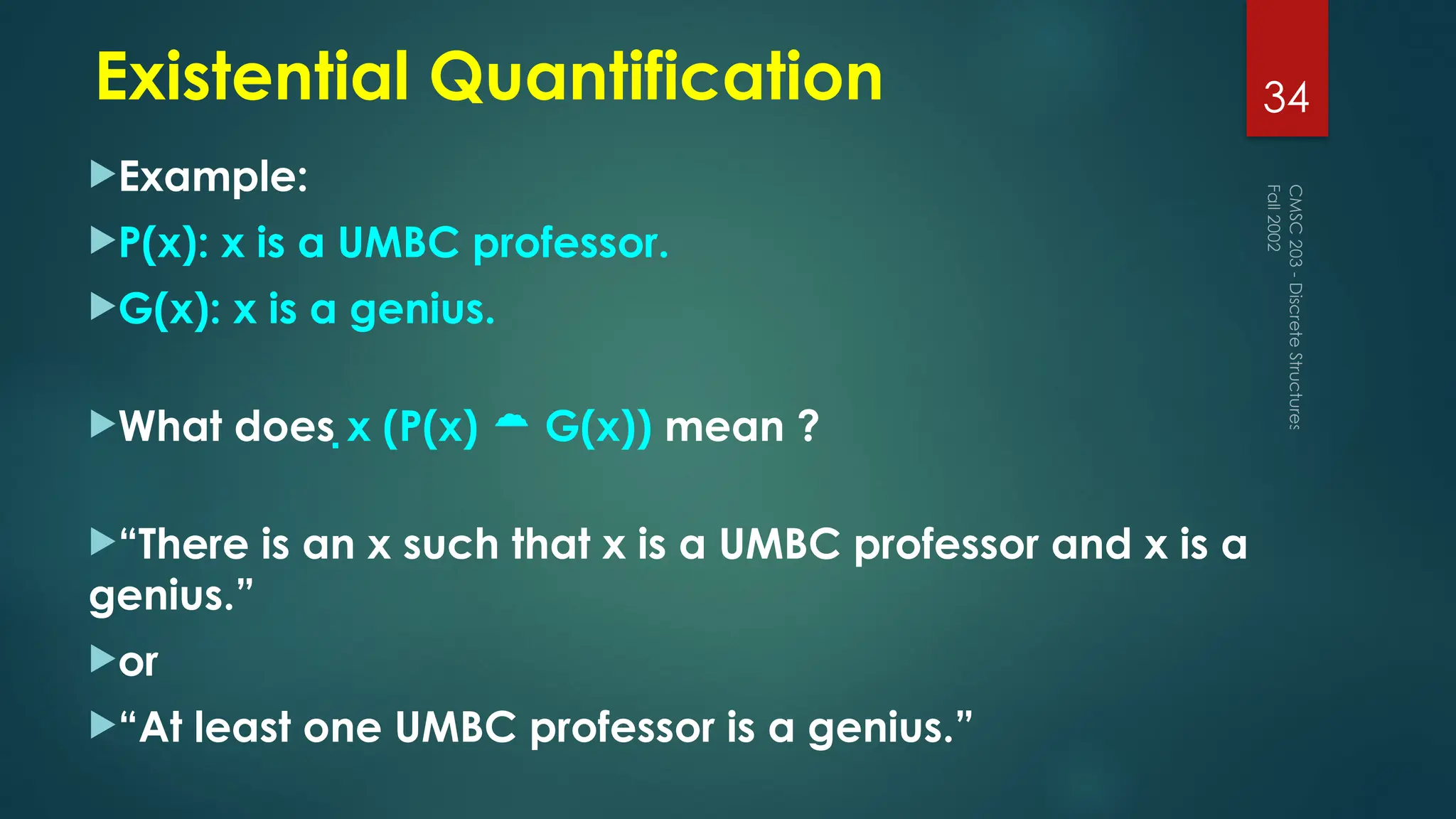 Example:
P(x): x is a UMBC professor.
G(x): x is a genius.
What does x (P(x)  G(x)) mean ?
“There is an x such that x is a UMBC professor and x is a
genius.”
or
“At least one UMBC professor is a genius.”
Fall
2002
CMSC
203
-
Discrete
Structures
34
Existential Quantification
 