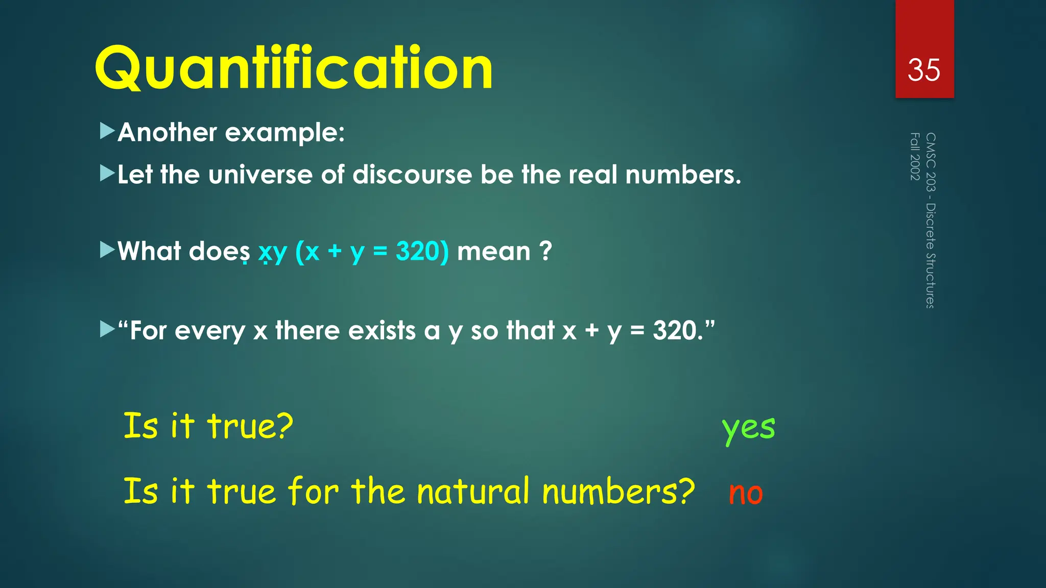 Quantification
Another example:
Let the universe of discourse be the real numbers.
What does xy (x + y = 320) mean ?
“For every x there exists a y so that x + y = 320.”
Fall
2002
CMSC
203
-
Discrete
Structures
35
Is it true?
Is it true for the natural numbers?
yes
no
 