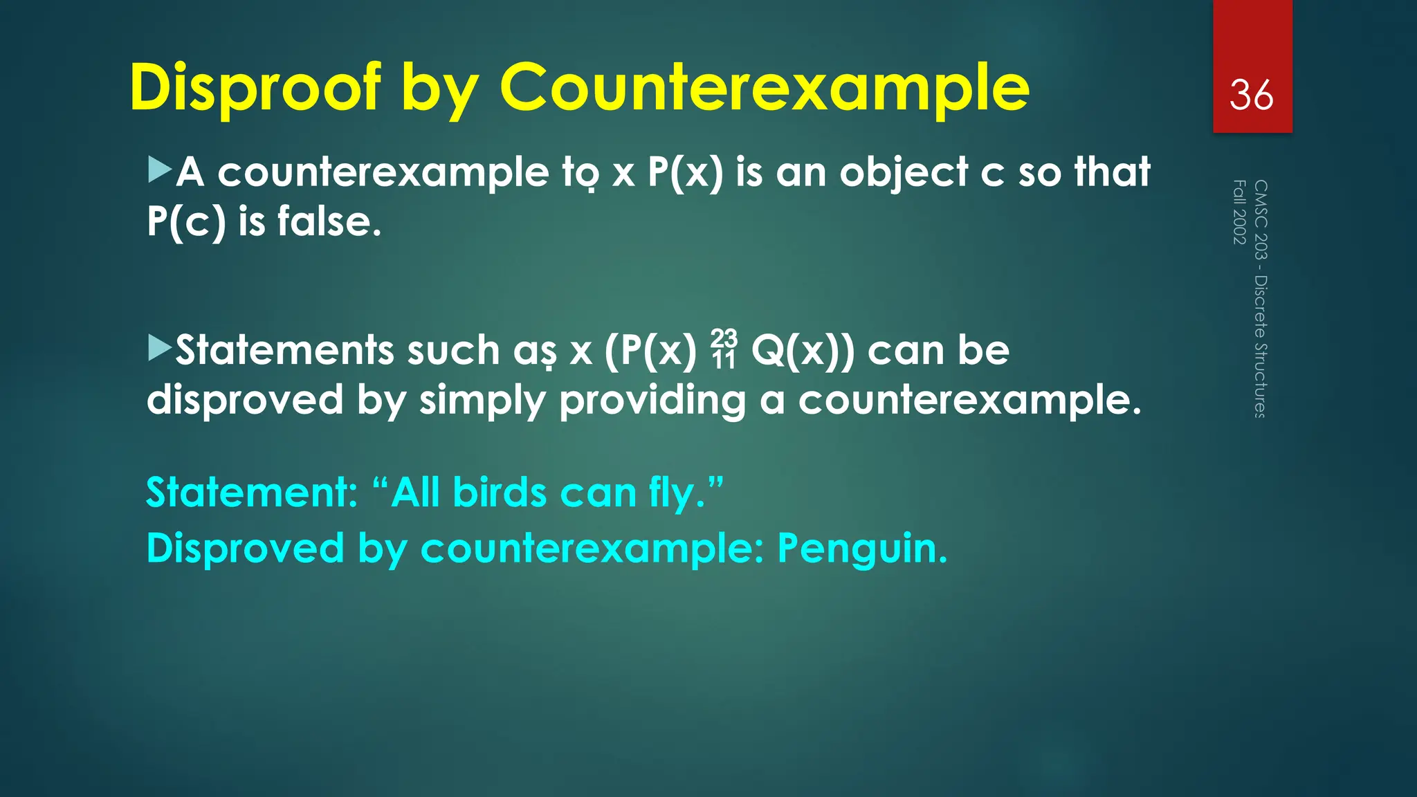 Disproof by Counterexample
A counterexample to x P(x) is an object c so that
P(c) is false.
Statements such as x (P(x)  Q(x)) can be
disproved by simply providing a counterexample.
Fall
2002
CMSC
203
-
Discrete
Structures
36
Statement: “All birds can fly.”
Disproved by counterexample: Penguin.
 