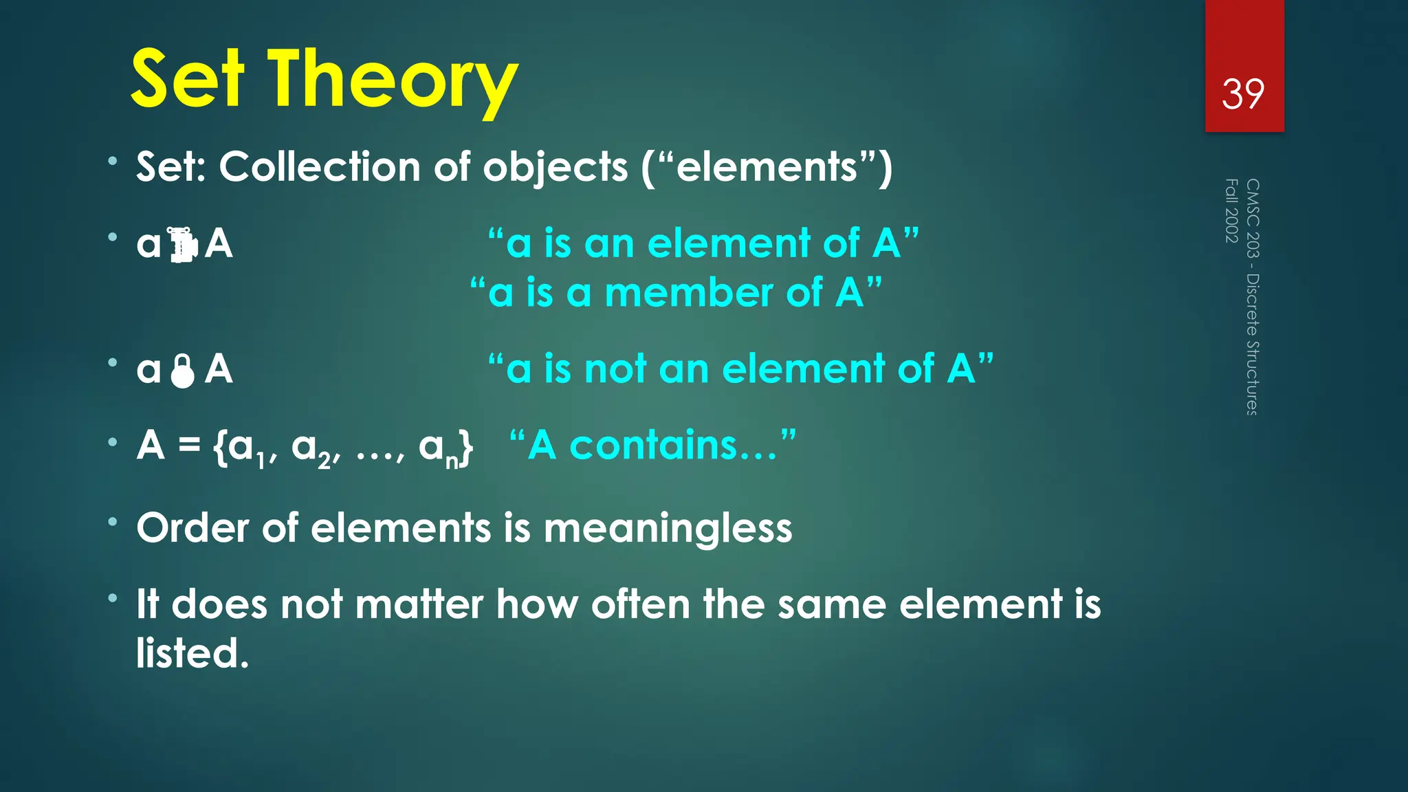 Set Theory
• Set: Collection of objects (“elements”)
• aA “a is an element of A”
“a is a member of A”
• aA “a is not an element of A”
• A = {a1, a2, …, an} “A contains…”
• Order of elements is meaningless
• It does not matter how often the same element is
listed.
Fall
2002
CMSC
203
-
Discrete
Structures
39
 