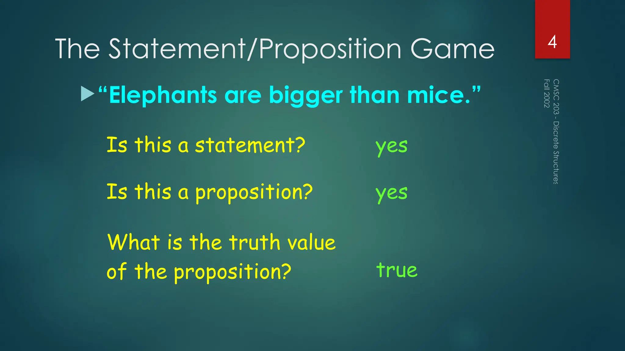 The Statement/Proposition Game
“Elephants are bigger than mice.”
Fall
2002
CMSC
203
-
Discrete
Structures
4
Is this a statement? yes
Is this a proposition? yes
What is the truth value
of the proposition? true
 