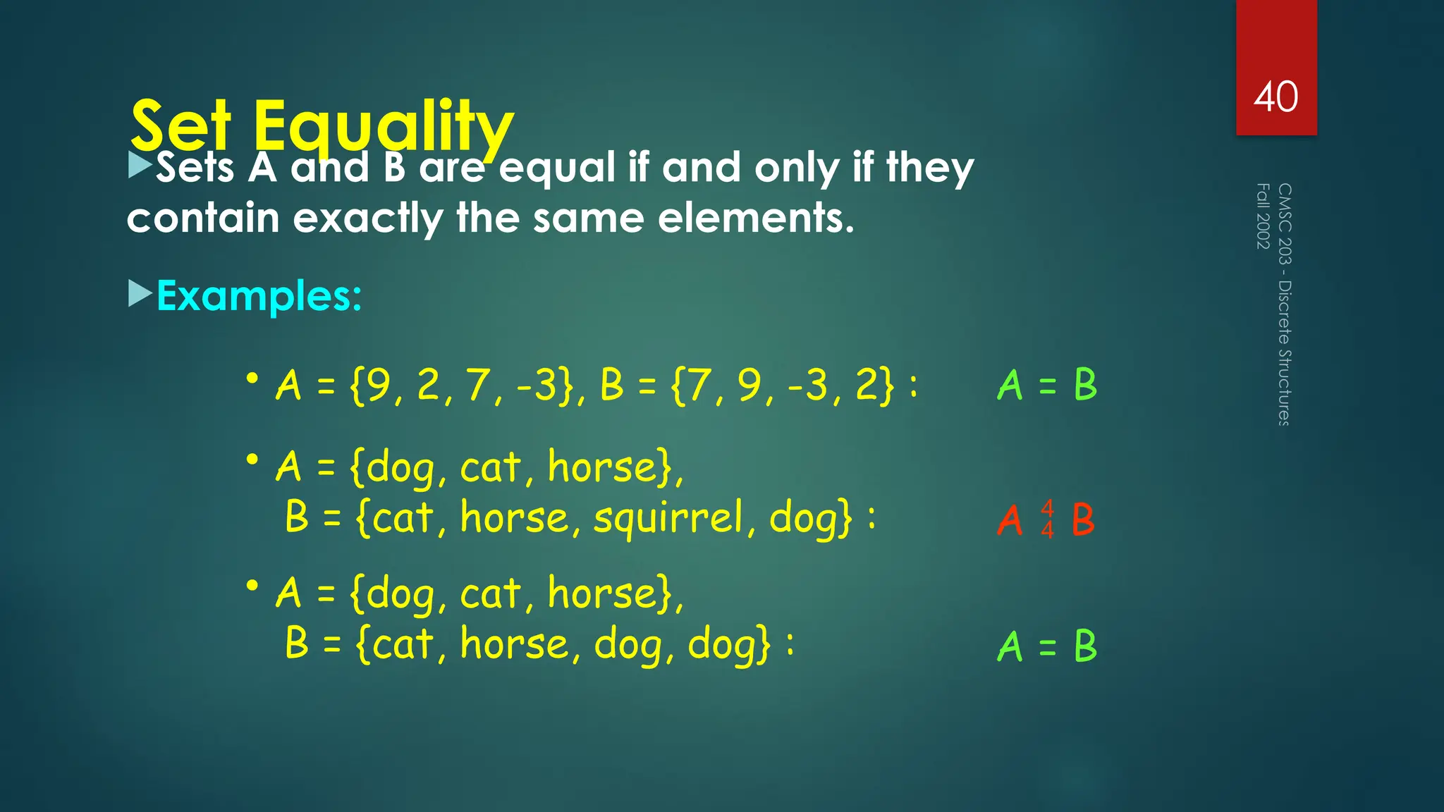 Set Equality
Sets A and B are equal if and only if they
contain exactly the same elements.
Examples:
Fall
2002
CMSC
203
-
Discrete
Structures
40
• A = {9, 2, 7, -3}, B = {7, 9, -3, 2} : A = B
• A = {dog, cat, horse},
B = {cat, horse, squirrel, dog} : A B

• A = {dog, cat, horse},
B = {cat, horse, dog, dog} : A = B
 