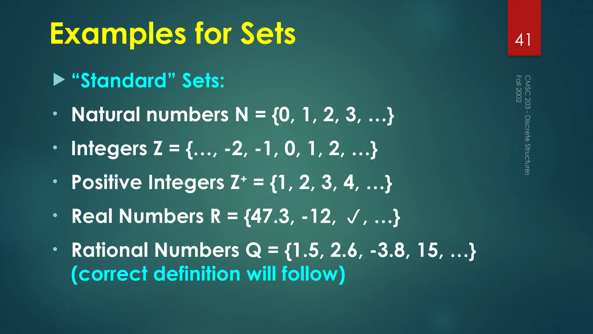 Examples for Sets
 “Standard” Sets:
• Natural numbers N = {0, 1, 2, 3, …}
• Integers Z = {…, -2, -1, 0, 1, 2, …}
• Positive Integers Z+
= {1, 2, 3, 4, …}
• Real Numbers R = {47.3, -12, , …}
• Rational Numbers Q = {1.5, 2.6, -3.8, 15, …}
(correct definition will follow)
Fall
2002
CMSC
203
-
Discrete
Structures
41
 
