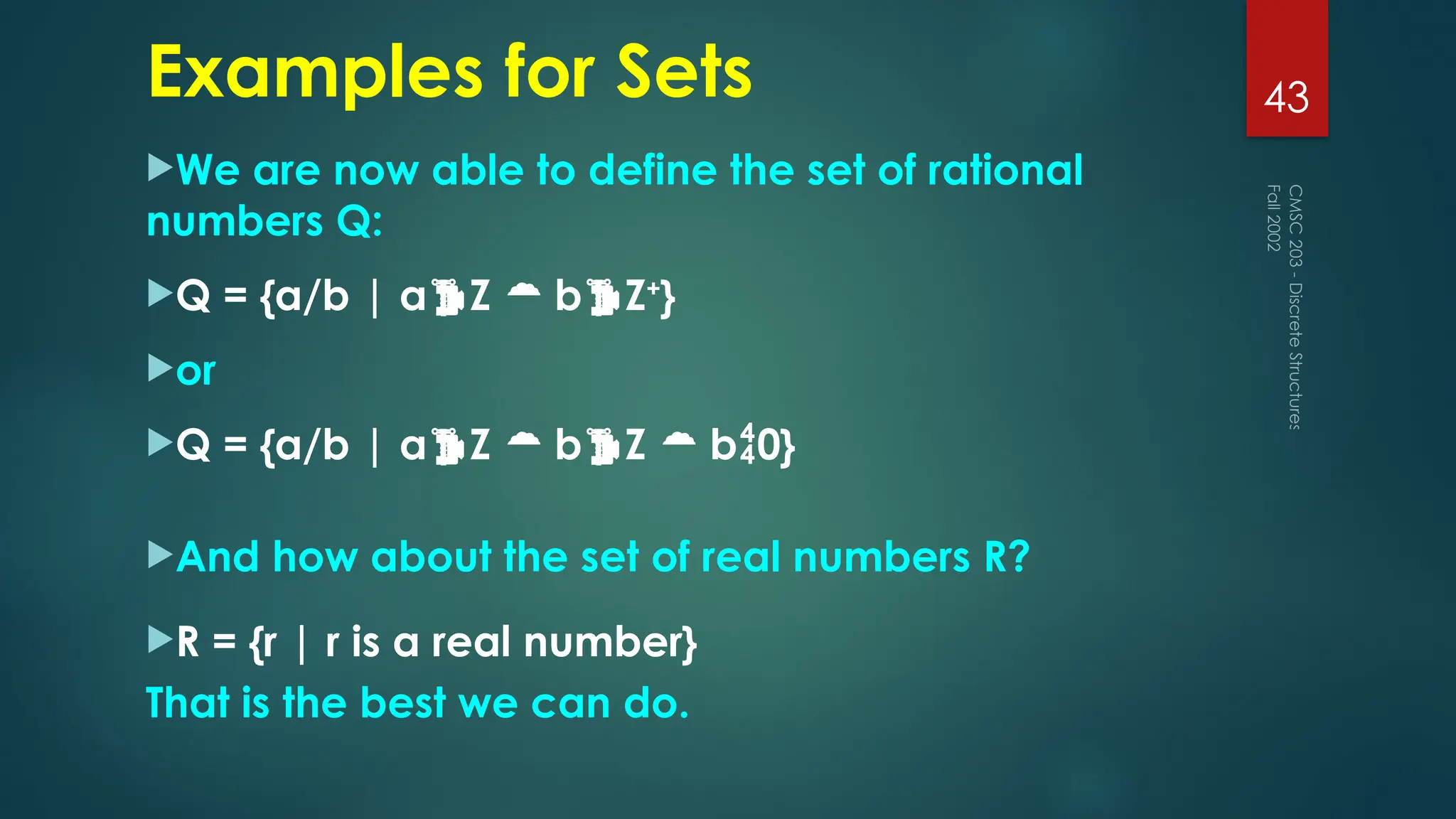 Examples for Sets
We are now able to define the set of rational
numbers Q:
Q = {a/b | aZ  bZ+
}
or
Q = {a/b | aZ  bZ  b0}
And how about the set of real numbers R?
R = {r | r is a real number}
That is the best we can do.
Fall
2002
CMSC
203
-
Discrete
Structures
43
 