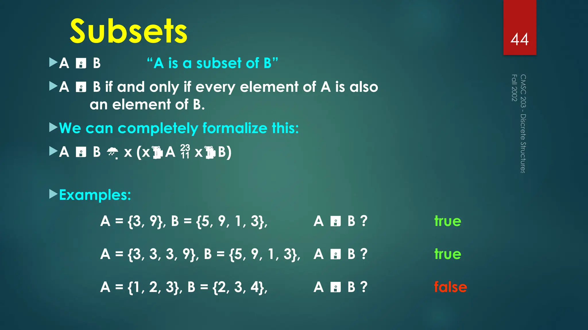 Subsets
A  B “A is a subset of B”
A  B if and only if every element of A is also
an element of B.
We can completely formalize this:
A  B  x (xA  xB)
Examples:
Fall
2002
CMSC
203
-
Discrete
Structures
44
A = {3, 9}, B = {5, 9, 1, 3}, A  B ? true
A = {3, 3, 3, 9}, B = {5, 9, 1, 3}, A  B ?
false
true
A = {1, 2, 3}, B = {2, 3, 4}, A  B ?
 
