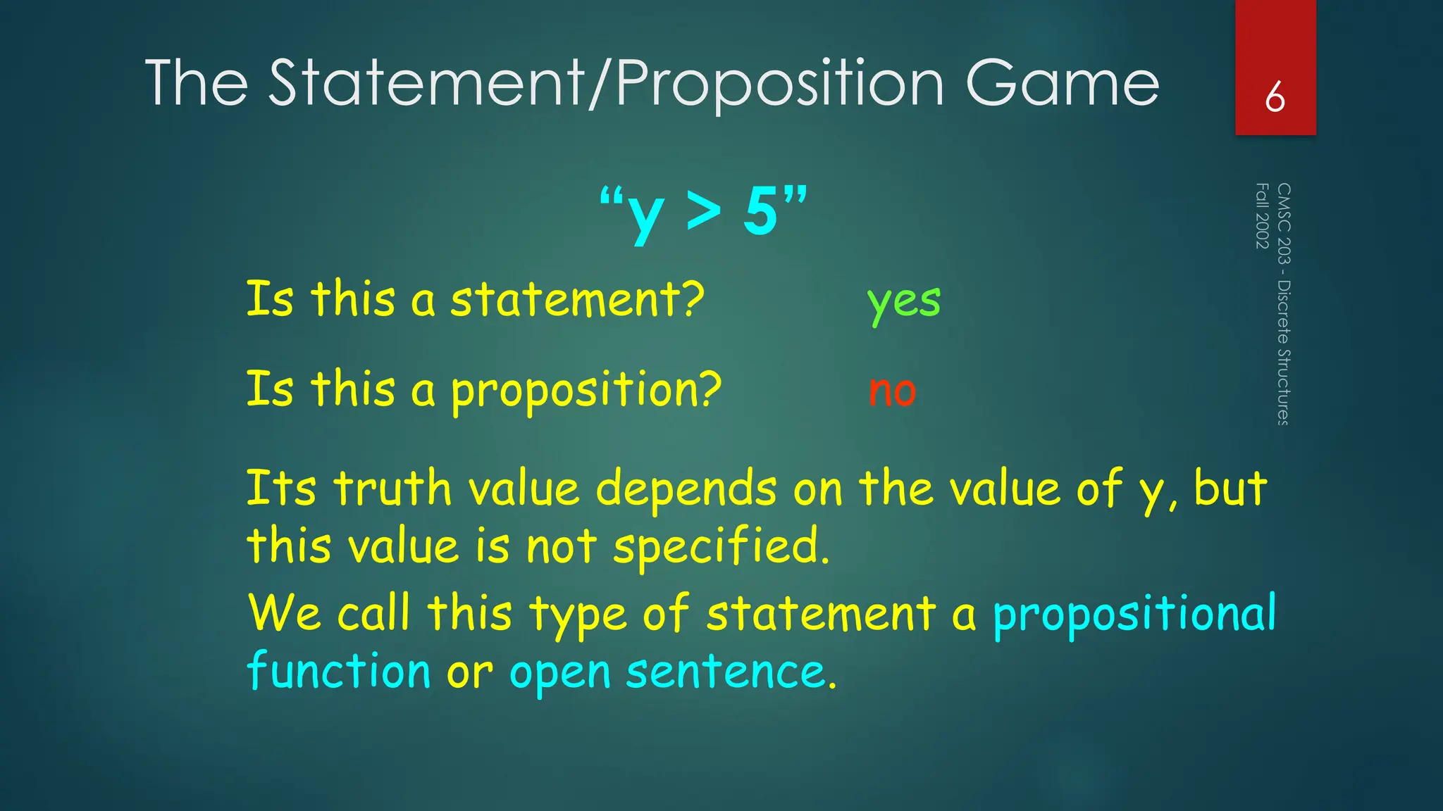 The Statement/Proposition Game
“y > 5”
Fall
2002
CMSC
203
-
Discrete
Structures
6
Is this a statement? yes
Is this a proposition? no
Its truth value depends on the value of y, but
this value is not specified.
We call this type of statement a propositional
function or open sentence.
 