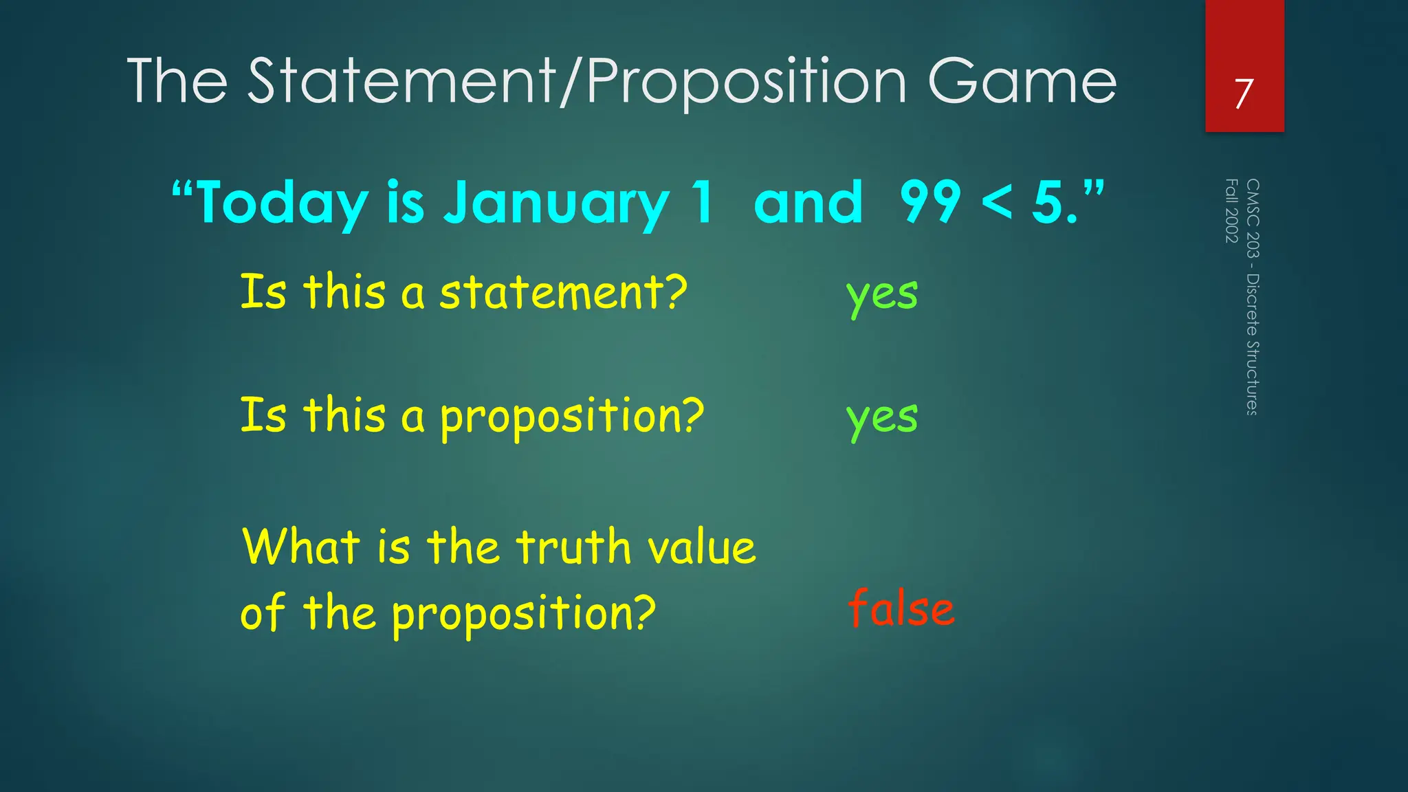 The Statement/Proposition Game
“Today is January 1 and 99 < 5.”
Fall
2002
CMSC
203
-
Discrete
Structures
7
Is this a statement? yes
Is this a proposition? yes
What is the truth value
of the proposition? false
 