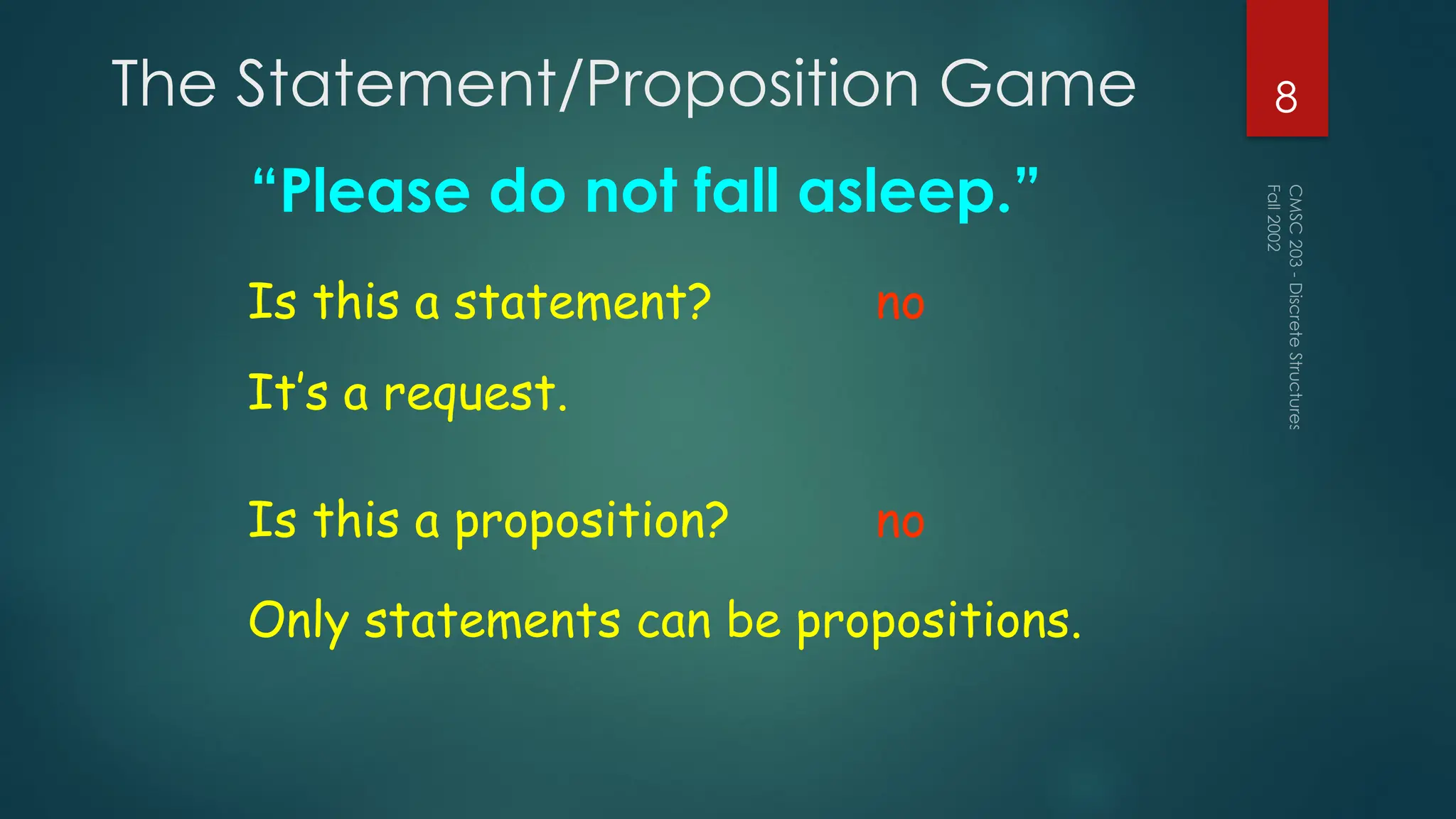The Statement/Proposition Game
“Please do not fall asleep.”
Fall
2002
CMSC
203
-
Discrete
Structures
8
Is this a statement? no
Is this a proposition? no
Only statements can be propositions.
It’s a request.
 
