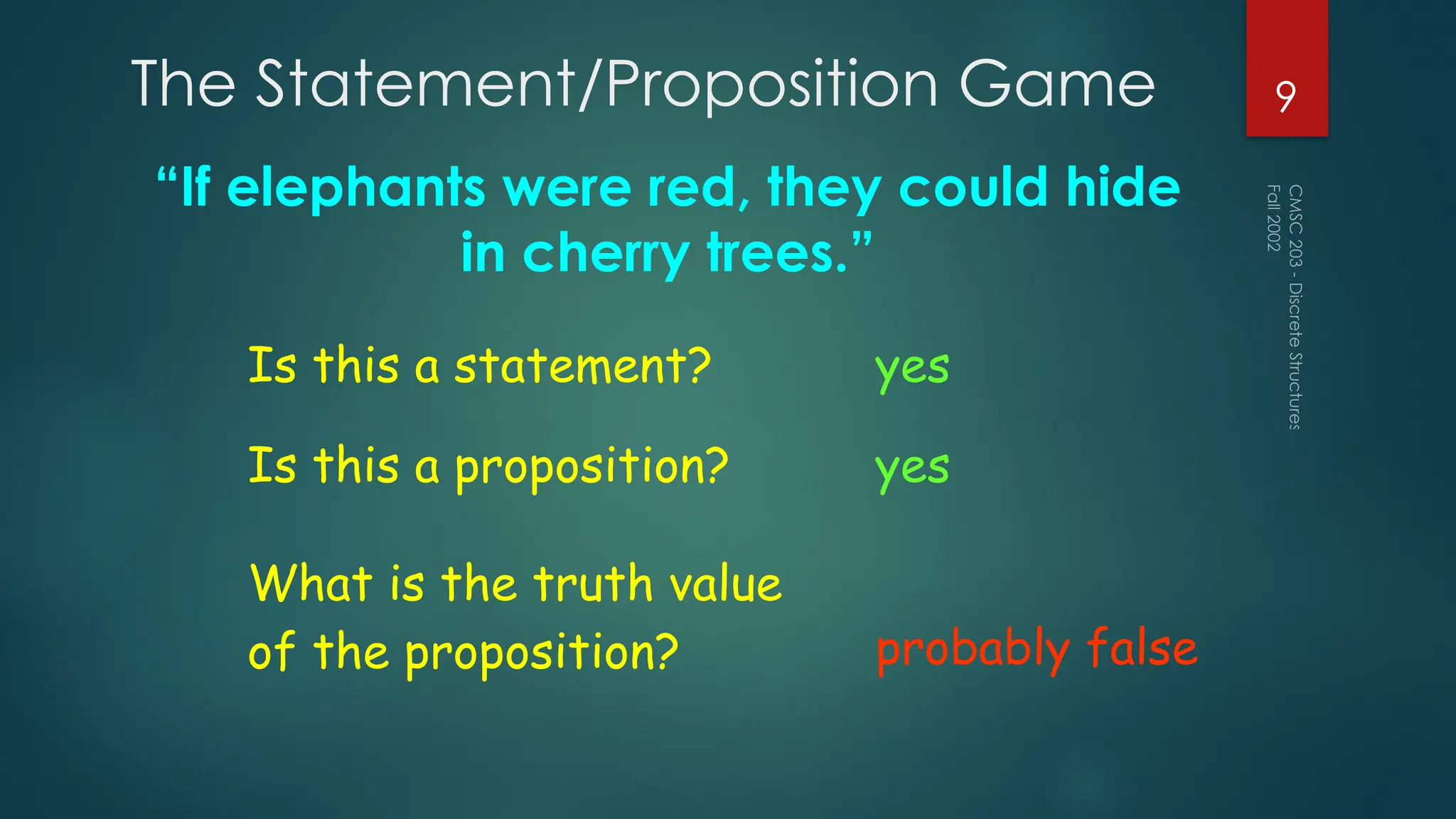 The Statement/Proposition Game
“If elephants were red, they could hide
in cherry trees.”
Fall
2002
CMSC
203
-
Discrete
Structures
9
Is this a statement? yes
Is this a proposition? yes
What is the truth value
of the proposition? probably false
 