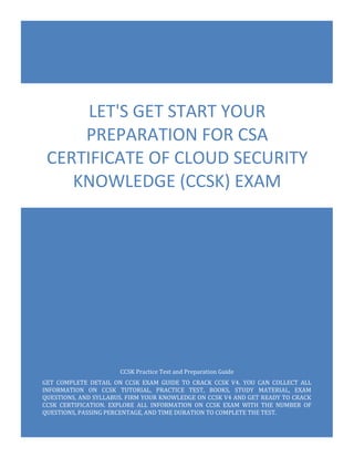 CCSK Practice Test and Preparation Guide
GET COMPLETE DETAIL ON CCSK EXAM GUIDE TO CRACK CCSK V4. YOU CAN COLLECT ALL
INFORMATION ON CCSK TUTORIAL, PRACTICE TEST, BOOKS, STUDY MATERIAL, EXAM
QUESTIONS, AND SYLLABUS. FIRM YOUR KNOWLEDGE ON CCSK V4 AND GET READY TO CRACK
CCSK CERTIFICATION. EXPLORE ALL INFORMATION ON CCSK EXAM WITH THE NUMBER OF
QUESTIONS, PASSING PERCENTAGE, AND TIME DURATION TO COMPLETE THE TEST.
LET'S GET START YOUR
PREPARATION FOR CSA
CERTIFICATE OF CLOUD SECURITY
KNOWLEDGE (CCSK) EXAM
 