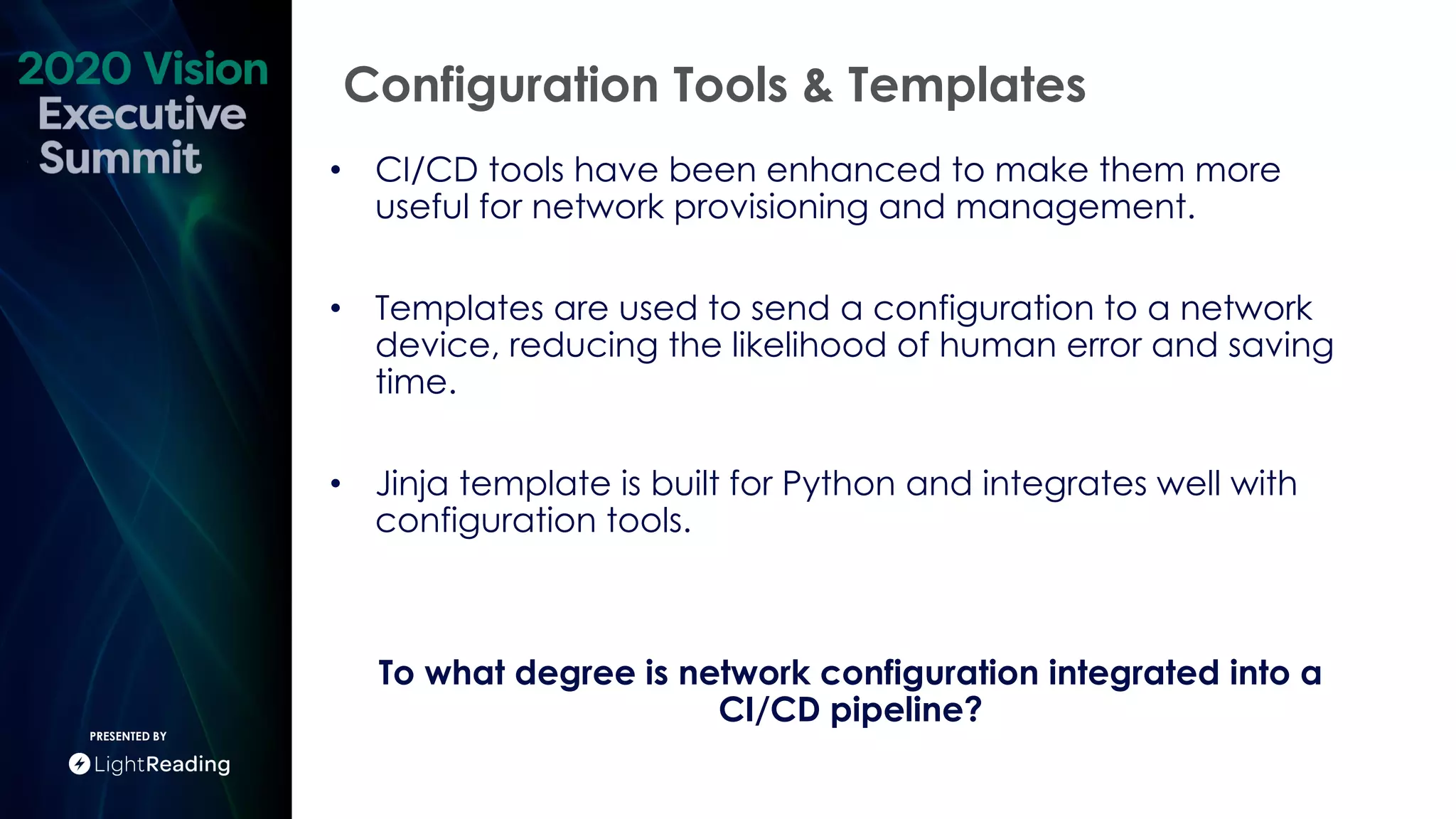 Configuration Tools & Templates
PRESENTED BY
• CI/CD tools have been enhanced to make them more
useful for network provisioning and management.
• Templates are used to send a configuration to a network
device, reducing the likelihood of human error and saving
time.
• Jinja template is built for Python and integrates well with
configuration tools.
To what degree is network configuration integrated into a
CI/CD pipeline?
 