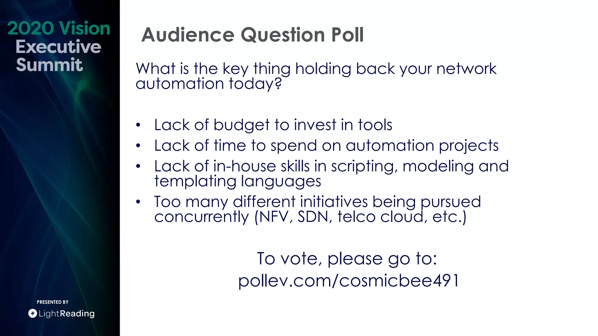 Audience Question Poll
PRESENTED BY
What is the key thing holding back your network
automation today?
• Lack of budget to invest in tools
• Lack of time to spend on automation projects
• Lack of in-house skills in scripting, modeling and
templating languages
• Too many different initiatives being pursued
concurrently (NFV, SDN, telco cloud, etc.)
To vote, please go to:
pollev.com/cosmicbee491
 