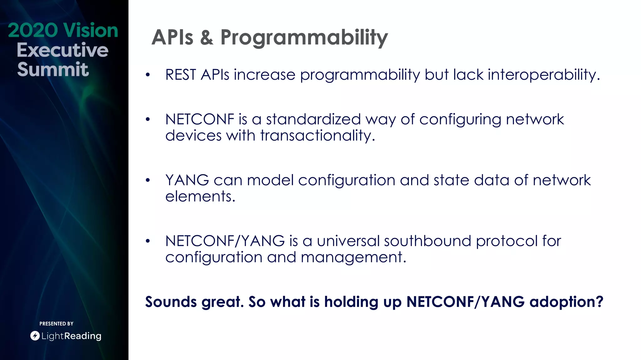 APIs & Programmability
PRESENTED BY
• REST APIs increase programmability but lack interoperability.
• NETCONF is a standardized way of configuring network
devices with transactionality.
• YANG can model configuration and state data of network
elements.
• NETCONF/YANG is a universal southbound protocol for
configuration and management.
Sounds great. So what is holding up NETCONF/YANG adoption?
 