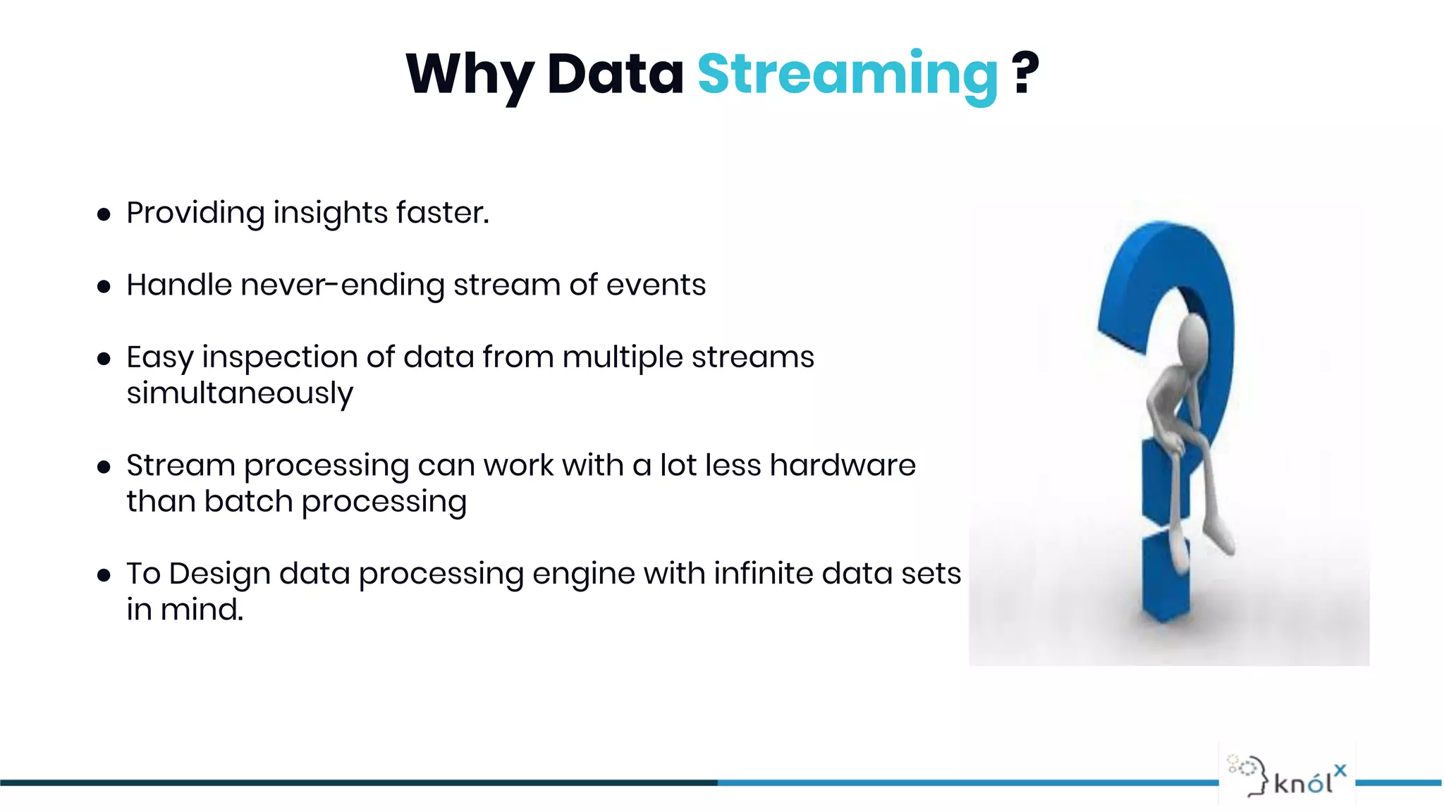 Why Data Streaming ?
● Providing insights faster.
● Handle never-ending stream of events
● Easy inspection of data from multiple streams
simultaneously
● Stream processing can work with a lot less hardware
than batch processing
● To Design data processing engine with infinite data sets
in mind.
 