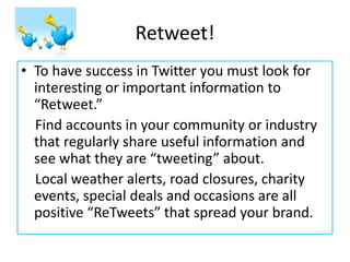 Retweet! 
•To have success in Twitter you must look for interesting or important information to “Retweet.” 
Find accounts in your community or industry that regularly share useful information and see what they are “tweeting” about. 
Local weather alerts, road closures, charity events, special deals and occasions are all positive “ReTweets” that spread your brand.  