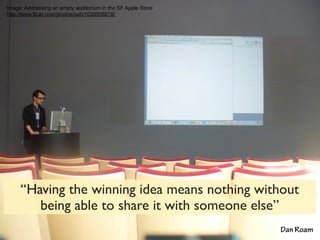 Image: Addressing an empty auditorium in the SF Apple Store
http://www.flickr.com/photos/ush/1039908678/




     “Having the winning idea means nothing without
        being able to share it with someone else”
                                                              Dan Roam
 