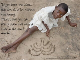 “If you have the ideas,
you can do a lot without
machinery.
Most ideas you can do
pretty darn well with a
stick in the sand.”
Alan Kay




                                                 Image: A palm on the sand Tanzania
                                                                               35
                           http://www.ﬂickr.com/photos/mytripsmypics/3309757472/
 