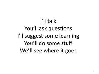 I’ll	
  talk
        You’ll	
  ask	
  quesGons
I’ll	
  suggest	
  some	
  learning	
  
       You’ll	
  do	
  some	
  stuﬀ
  We’ll	
  see	
  where	
  it	
  goes


                                          6
 