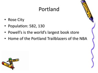 Portland
•   Rose	
  City
•   PopulaGon:	
  582,	
  130
•   Powell’s	
  is	
  the	
  world’s	
  largest	
  book	
  store
•   Home	
  of	
  the	
  Portland	
  Trailblazers	
  of	
  the	
  NBA
 