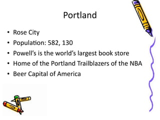Portland
•   Rose	
  City
•   PopulaGon:	
  582,	
  130
•   Powell’s	
  is	
  the	
  world’s	
  largest	
  book	
  store
•   Home	
  of	
  the	
  Portland	
  Trailblazers	
  of	
  the	
  NBA
•   Beer	
  Capital	
  of	
  America
 