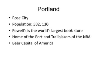 Portland
•   Rose	
  City
•   PopulaGon:	
  582,	
  130
•   Powell’s	
  is	
  the	
  world’s	
  largest	
  book	
  store
•   Home	
  of	
  the	
  Portland	
  Trailblazers	
  of	
  the	
  NBA
•   Beer	
  Capital	
  of	
  America
 