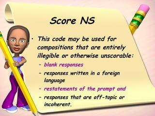 Score NS This code may be used for compositions that are entirely illegible or otherwise unscorable:  blank responses responses written in a foreign language restatements of the prompt and   responses that are off-topic or incoherent.  