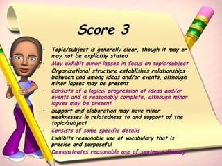 Score 3 Topic/subject is generally clear, though it may or may not be explicitly stated May exhibit minor lapses in focus on topic/subject Organizational structure establishes relationships between and among ideas and/or events, although minor lapses may be present Consists of a logical progression of ideas and/or events and is reasonably complete, although minor lapses may be present Support and elaboration may have minor weaknesses in relatedness to and support of the topic/subject Consists of some specific details Exhibits reasonable use of vocabulary that is precise and purposeful Demonstrates reasonable use of sentence fluency 