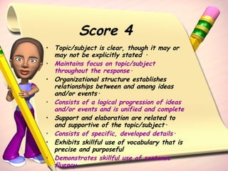 Score 4 Topic/subject is clear, though it may or may not be explicitly stated ·  Maintains focus on topic/subject throughout the response·   Organizational structure establishes relationships between and among ideas and/or events·  Consists of a logical progression of ideas and/or events and is unified and complete   Support and elaboration are related to and supportive of the topic/subject·  Consists of specific, developed details·   Exhibits skillful use of vocabulary that is precise and purposeful Demonstrates skillful use of sentence fluency 