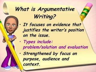 What is Argumentative Writing? It focuses on evidence that justifies the writer’s position on the issue. Types include:  problem/solution and evaluation Strengthened by focus on purpose, audience and context. 