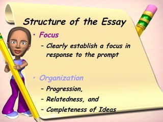 Structure of the Essay Focus Clearly establish a focus in response to the prompt Organization Progression, Relatedness, and  Completeness of Ideas 