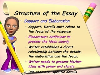 Structure of the Essay Support and Elaboration Support: Details must relate to the focus of the response Elaboration: Sufficient to present the ideas clearly   Writer establishes a direct relationship between the details, the elaboration and the focus. Writer needs to present his/her ideas with power and clarity Use concrete, specific details 