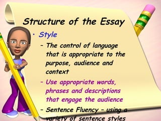 Structure of the Essay Style The control of language that is appropriate to the purpose, audience and context Use appropriate words, phrases and descriptions that engage the audience Sentence Fluency – using a variety of sentence styles  