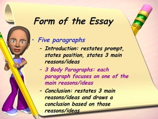 Form of the Essay Five paragraphs Introduction: restates prompt, states position, states 3 main reasons/ideas 3 Body Paragraphs: each paragraph focuses on one of the main reasons/ideas Conclusion: restates 3 main reasons/ideas and draws a conclusion based on those reasons/ideas 